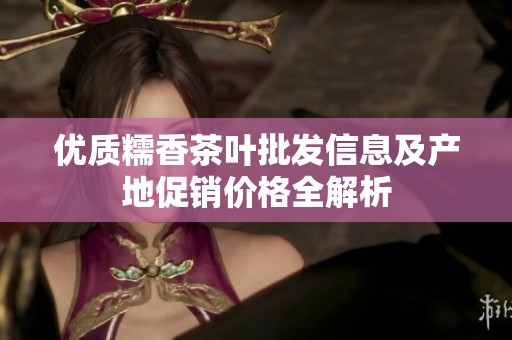 优质糯香茶叶批发信息及产地促销价格全解析