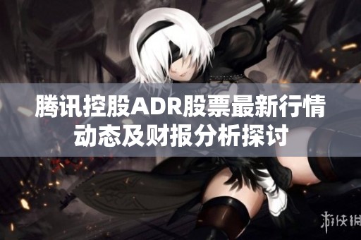 腾讯控股ADR股票最新行情动态及财报分析探讨