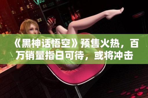 《黑神话悟空》预售火热，百万销量指日可待，或将冲击Steam销量榜首