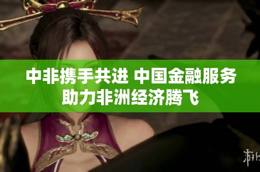 中非携手共进 中国金融服务助力非洲经济腾飞