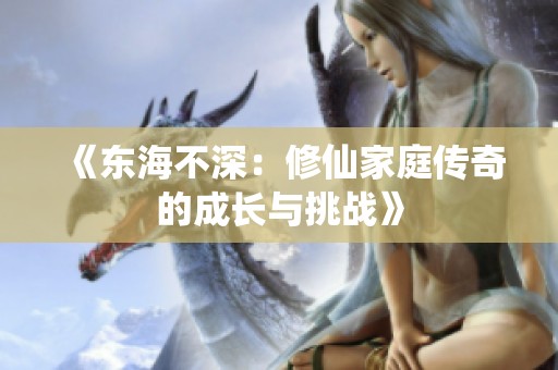 《东海不深：修仙家庭传奇的成长与挑战》