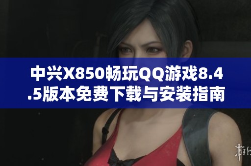 中兴X850畅玩QQ游戏8.4.5版本免费下载与安装指南