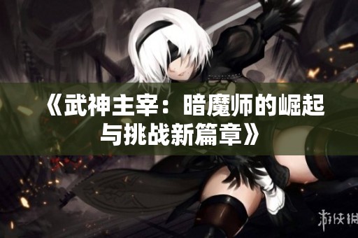 《武神主宰：暗魔师的崛起与挑战新篇章》