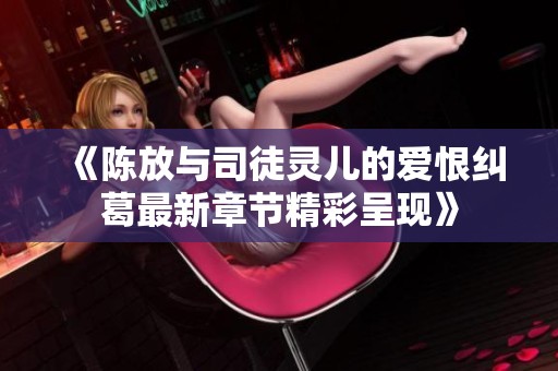 《陈放与司徒灵儿的爱恨纠葛最新章节精彩呈现》