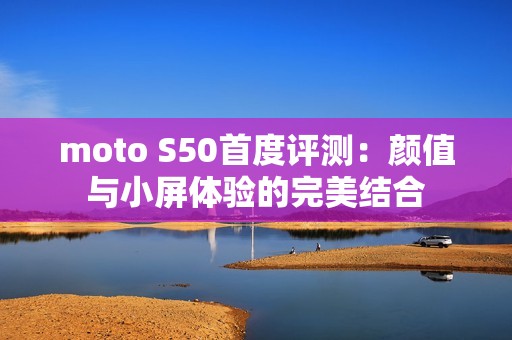 moto S50首度评测：颜值与小屏体验的完美结合