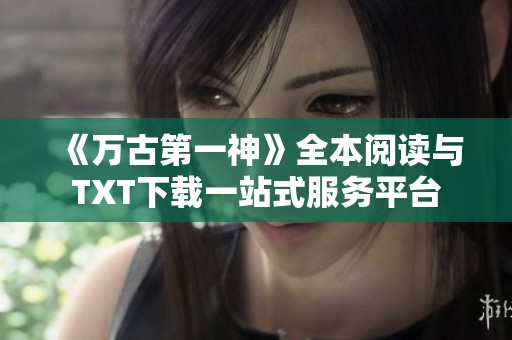 《万古第一神》全本阅读与TXT下载一站式服务平台