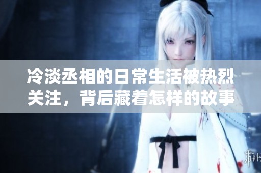 冷淡丞相的日常生活被热烈关注，背后藏着怎样的故事