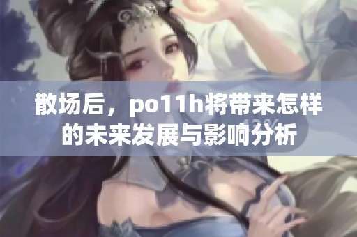 散场后，po11h将带来怎样的未来发展与影响分析