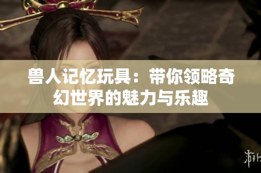 兽人记忆玩具：带你领略奇幻世界的魅力与乐趣