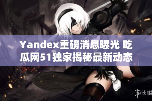 Yandex重磅消息曝光 吃瓜网51独家揭秘最新动态