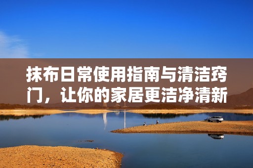 抹布日常使用指南与清洁窍门，让你的家居更洁净清新