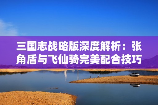 三国志战略版深度解析：张角盾与飞仙骑完美配合技巧！