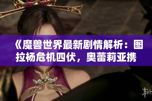 《魔兽世界最新剧情解析：图拉杨危机四伏，奥蕾莉亚携手卡德加重返战场》