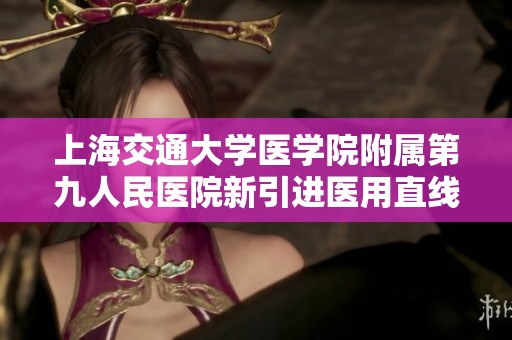 上海交通大学医学院附属第九人民医院新引进医用直线加速器提升精准治疗水平