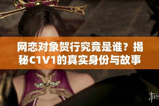网恋对象贺行究竟是谁？揭秘C1V1的真实身份与故事