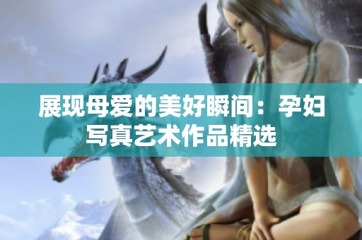 展现母爱的美好瞬间：孕妇写真艺术作品精选