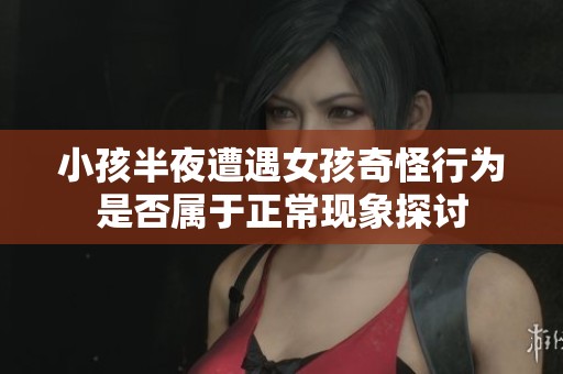 小孩半夜遭遇女孩奇怪行为是否属于正常现象探讨