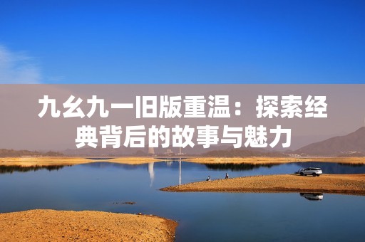 九幺九一旧版重温：探索经典背后的故事与魅力