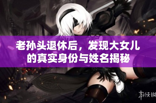 老孙头退休后，发现大女儿的真实身份与姓名揭秘