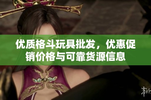 优质格斗玩具批发，优惠促销价格与可靠货源信息