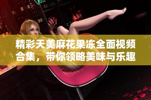精彩天美麻花果冻全面视频合集，带你领略美味与乐趣