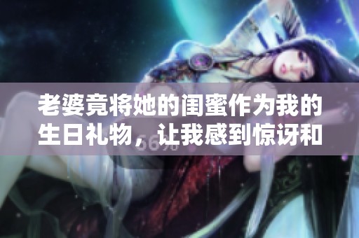 老婆竟将她的闺蜜作为我的生日礼物，让我感到惊讶和困惑