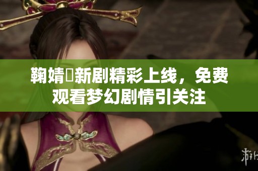 鞠婧祎新剧精彩上线，免费观看梦幻剧情引关注