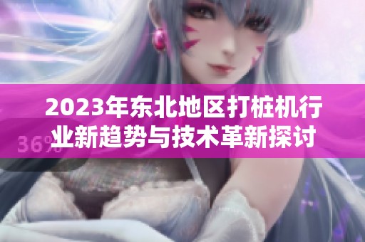 2023年东北地区打桩机行业新趋势与技术革新探讨