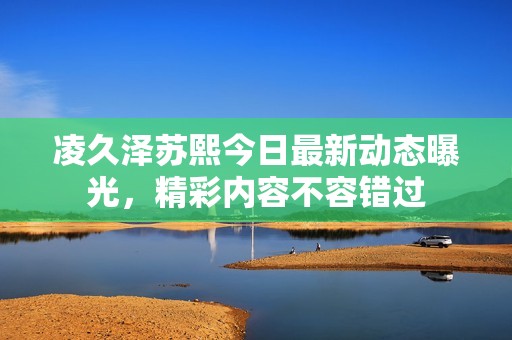 凌久泽苏熙今日最新动态曝光，精彩内容不容错过
