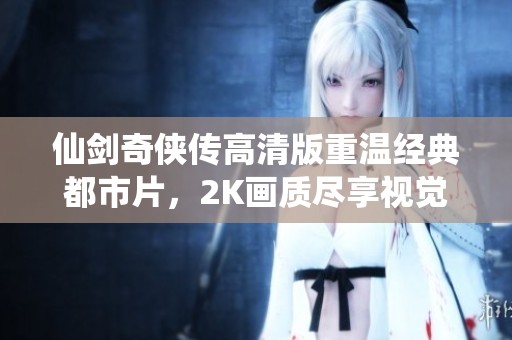 仙剑奇侠传高清版重温经典都市片，2K画质尽享视觉盛宴