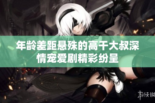年龄差距悬殊的高干大叔深情宠爱剧精彩纷呈