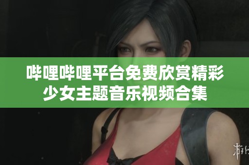 哔哩哔哩平台免费欣赏精彩少女主题音乐视频合集