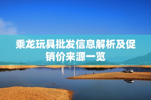 乘龙玩具批发信息解析及促销价来源一览