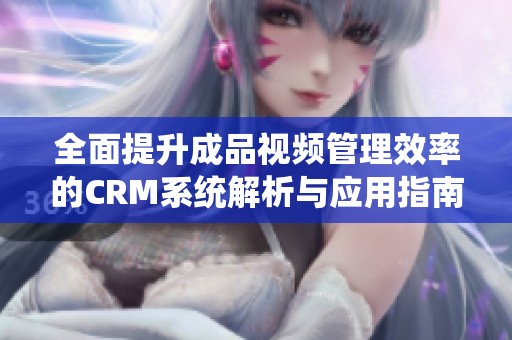 全面提升成品视频管理效率的CRM系统解析与应用指南