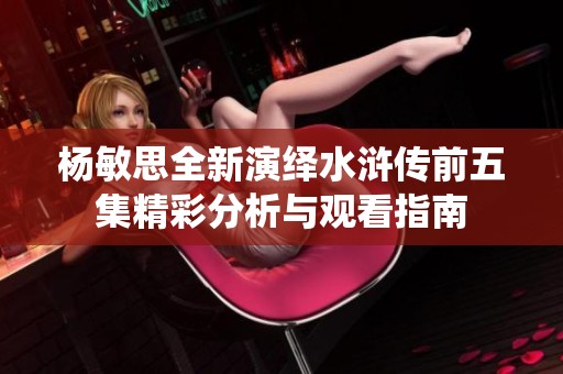 杨敏思全新演绎水浒传前五集精彩分析与观看指南