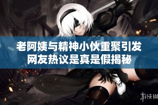 老阿姨与精神小伙重聚引发网友热议是真是假揭秘