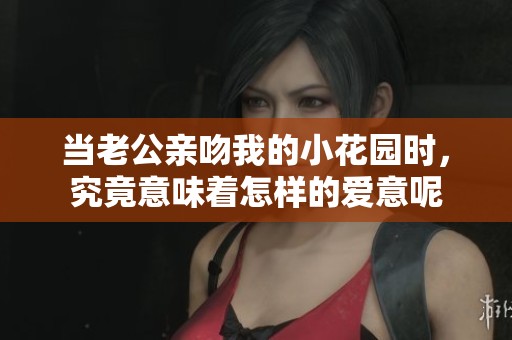 当老公亲吻我的小花园时，究竟意味着怎样的爱意呢