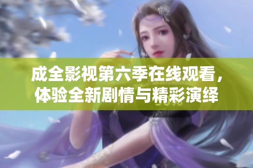 成全影视第六季在线观看，体验全新剧情与精彩演绎