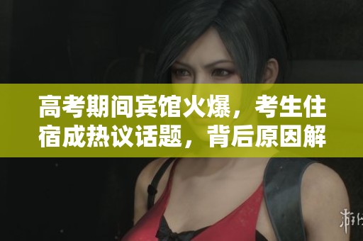 高考期间宾馆火爆，考生住宿成热议话题，背后原因解析