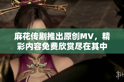 麻花传剧推出原创MV，精彩内容免费欣赏尽在其中