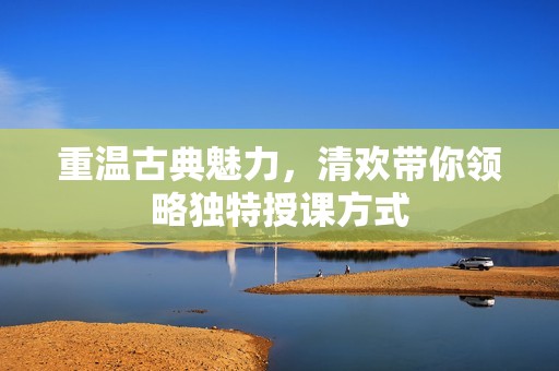 重温古典魅力，清欢带你领略独特授课方式