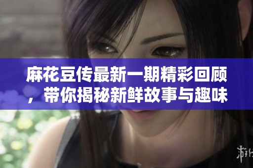 麻花豆传最新一期精彩回顾，带你揭秘新鲜故事与趣味环节
