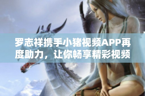 罗志祥携手小猪视频APP再度助力，让你畅享精彩视频体验