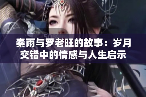 秦雨与罗老旺的故事：岁月交错中的情感与人生启示