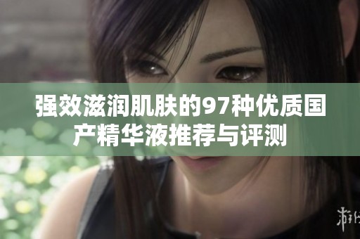 强效滋润肌肤的97种优质国产精华液推荐与评测