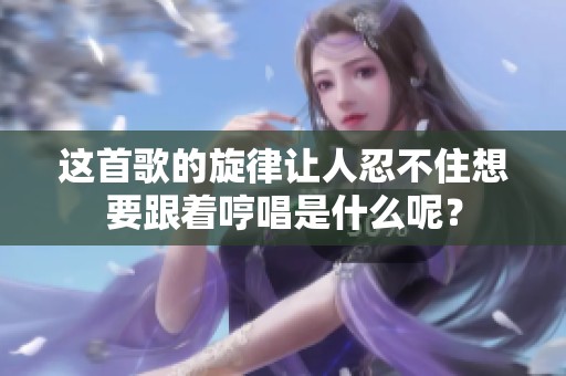 这首歌的旋律让人忍不住想要跟着哼唱是什么呢？