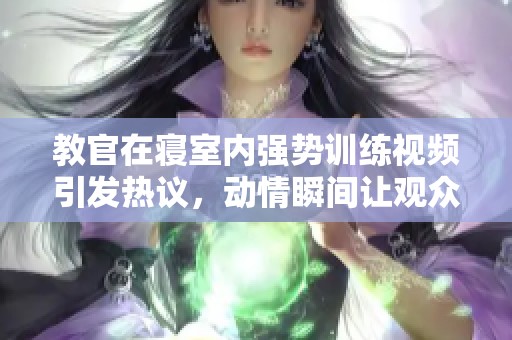 教官在寝室内强势训练视频引发热议，动情瞬间让观众感同身受