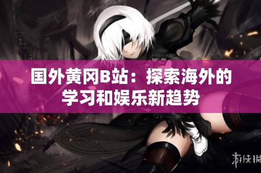 国外黄冈B站：探索海外的学习和娱乐新趋势