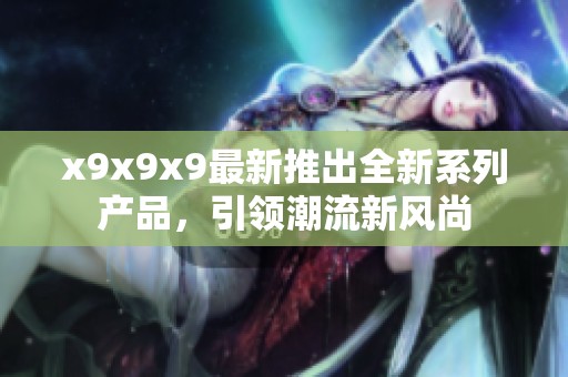 x9x9x9最新推出全新系列产品，引领潮流新风尚