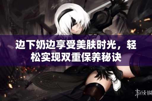 边下奶边享受美肤时光，轻松实现双重保养秘诀